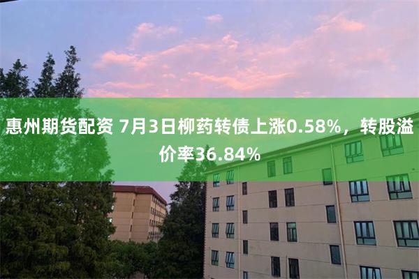 惠州期货配资 7月3日柳药转债上涨0.58%，转股溢价率36.84%
